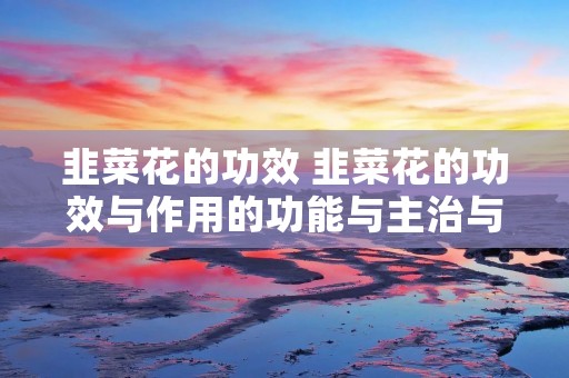 韭菜花的功效 韭菜花的功效与作用的功能与主治与用量