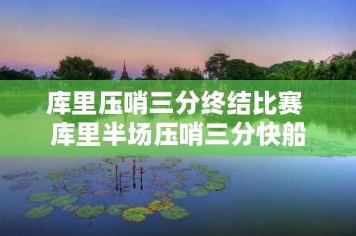 库里压哨三分终结比赛 库里半场压哨三分快船