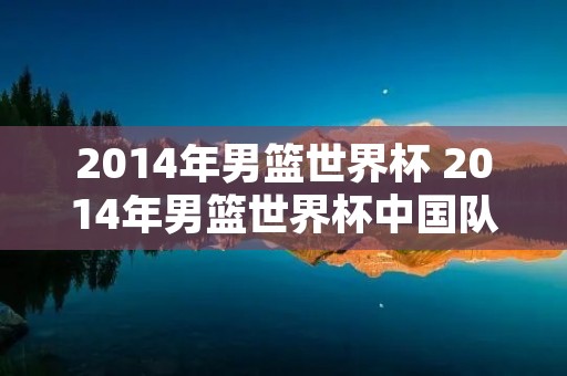 2014年男篮世界杯 2014年男篮世界杯中国队为啥不参加 2014年男篮世界杯 2014年男篮世界杯中国队为啥不参加