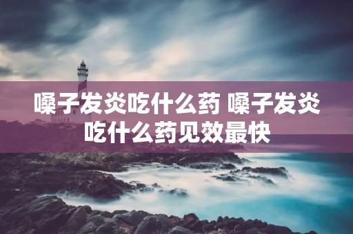 嗓子发炎吃什么药 嗓子发炎吃什么药见效最快