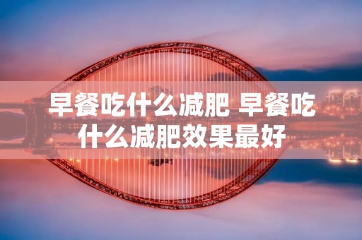 早餐吃什么减肥 早餐吃什么减肥效果最好 早餐吃什么减肥 早餐吃什么减肥效果最好