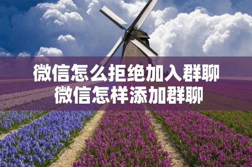 微信怎么拒绝加入群聊 微信怎样添加群聊