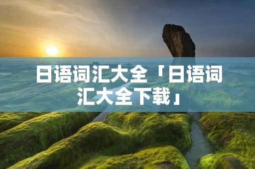 日语词汇大全「日语词汇大全下载」