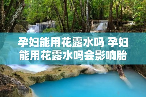 孕妇能用花露水吗 孕妇能用花露水吗会影响胎儿吗怀孕期间身上痒
