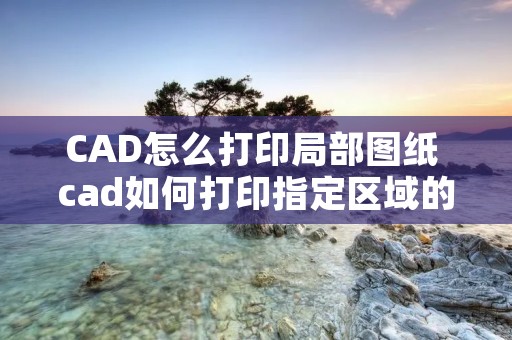 CAD怎么打印局部图纸 cad如何打印指定区域的图纸