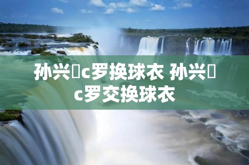 孙兴慜c罗换球衣 孙兴慜c罗交换球衣