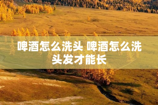 啤酒怎么洗头 啤酒怎么洗头发才能长
