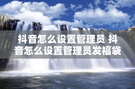 抖音怎么设置管理员 抖音怎么设置管理员发福袋 抖音怎么设置管理员 抖音怎么设置管理员发福袋