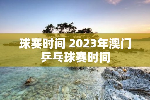 球赛时间 2023年澳门乒乓球赛时间