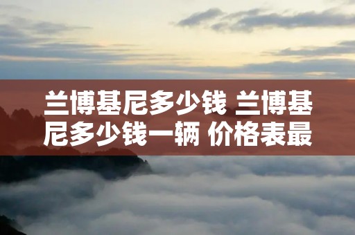 兰博基尼多少钱 兰博基尼多少钱一辆 价格表最贵