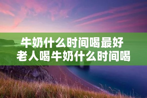 牛奶什么时间喝最好 老人喝牛奶什么时间喝最好