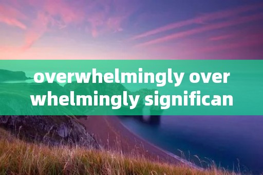 overwhelmingly overwhelmingly significant