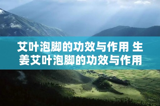 艾叶泡脚的功效与作用 生姜艾叶泡脚的功效与作用