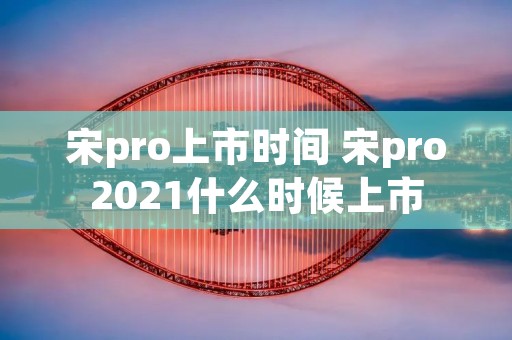 宋pro上市时间 宋pro2021什么时候上市 宋pro上市时间 宋pro2021什么时候上市