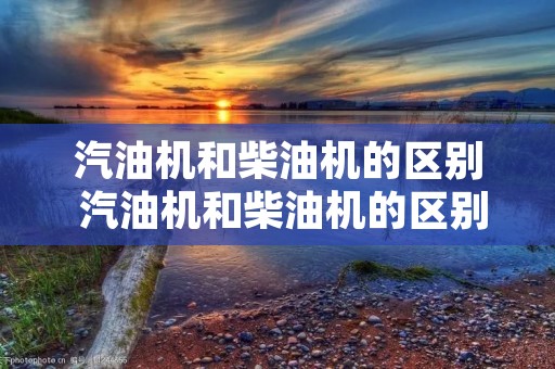汽油机和柴油机的区别 汽油机和柴油机的区别与相同点 汽油机和柴油机的区别 汽油机和柴油机的区别与相同点