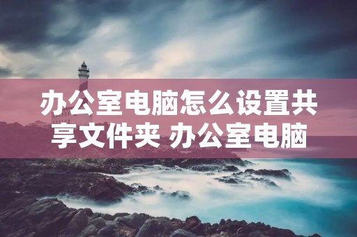 办公室电脑怎么设置共享文件夹 办公室电脑怎么设置共享文件夹? 办公室电脑怎么设置共享文件夹 办公室电脑怎么设置共享文件夹?