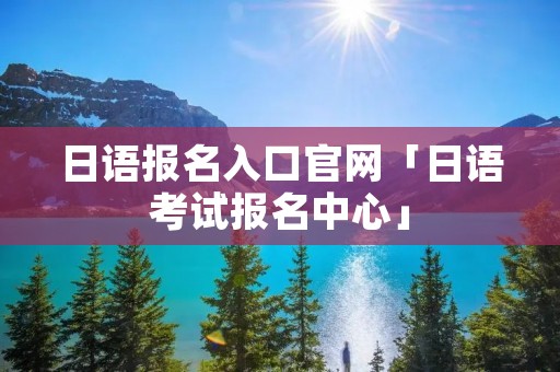日语报名入口官网「日语考试报名中心」 日语报名入口官网「日语考试报名中心」