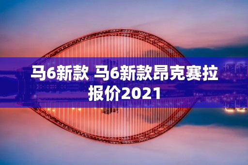 马6新款 马6新款昂克赛拉报价2021 马6新款 马6新款昂克赛拉报价2021