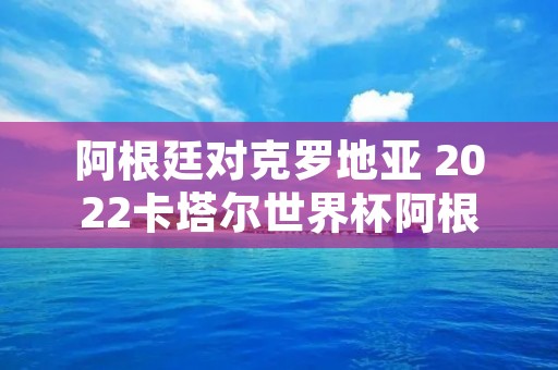 阿根廷对克罗地亚 2022卡塔尔世界杯阿根廷对克罗地亚