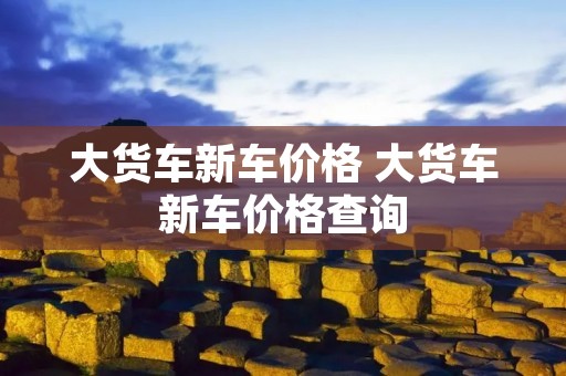 大货车新车价格 大货车新车价格查询 大货车新车价格 大货车新车价格查询