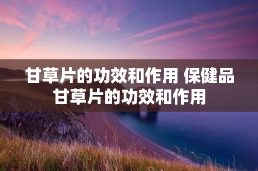 甘草片的功效和作用 保健品甘草片的功效和作用