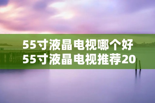 55寸液晶电视哪个好 55寸液晶电视推荐2020