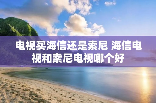 电视买海信还是索尼 海信电视和索尼电视哪个好
