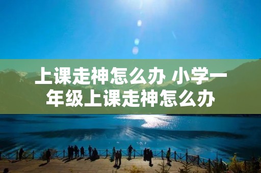 上课走神怎么办 小学一年级上课走神怎么办