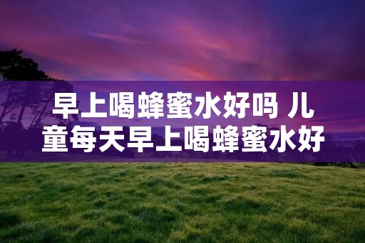 早上喝蜂蜜水好吗 儿童每天早上喝蜂蜜水好吗 早上喝蜂蜜水好吗 儿童每天早上喝蜂蜜水好吗