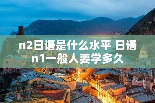 n2日语是什么水平 日语n1一般人要学多久