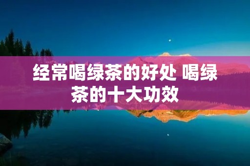 经常喝绿茶的好处 喝绿茶的十大功效
