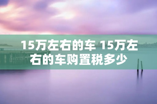 15万左右的车 15万左右的车购置税多少