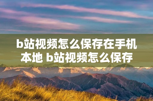 b站视频怎么保存在手机本地 b站视频怎么保存在电脑本地