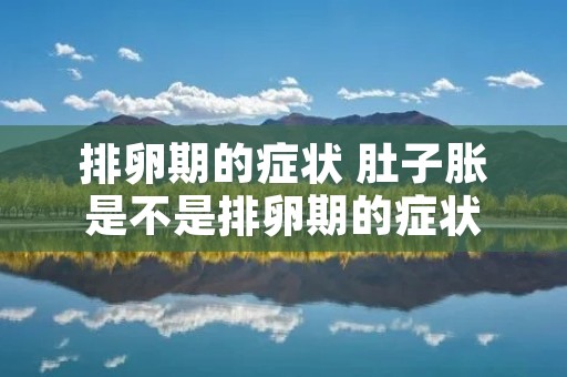 排卵期的症状 肚子胀是不是排卵期的症状 排卵期的症状 肚子胀是不是排卵期的症状