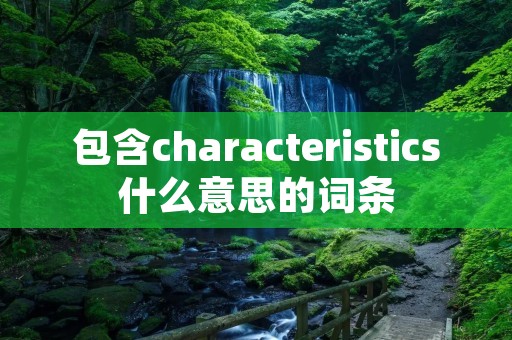 包含characteristics什么意思的词条 包含characteristics什么意思的词条
