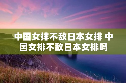 中国女排不敌日本女排 中国女排不敌日本女排吗