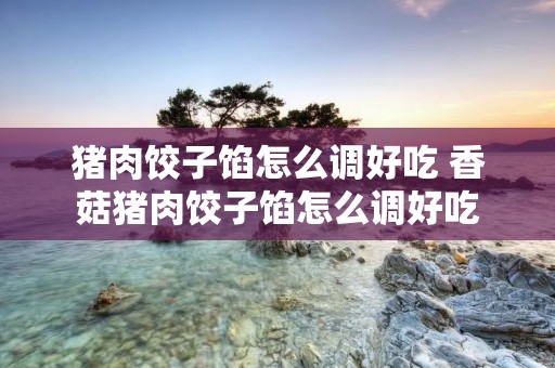 猪肉饺子馅怎么调好吃 香菇猪肉饺子馅怎么调好吃 猪肉饺子馅怎么调好吃 香菇猪肉饺子馅怎么调好吃