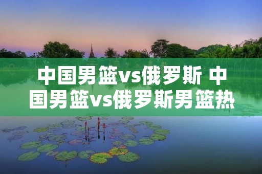中国男篮vs俄罗斯 中国男篮vs俄罗斯男篮热身赛