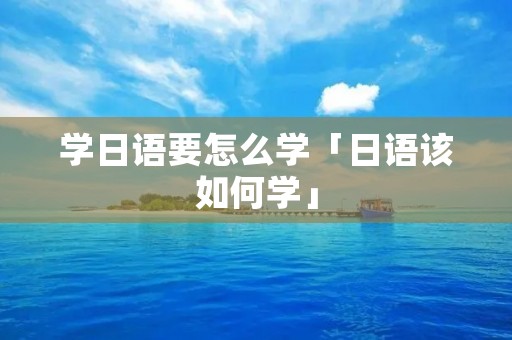学日语要怎么学「日语该如何学」 学日语要怎么学「日语该如何学」