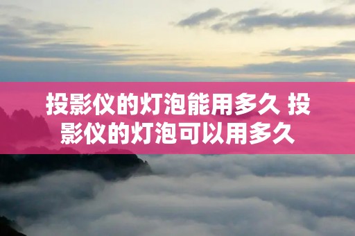 投影仪的灯泡能用多久 投影仪的灯泡可以用多久