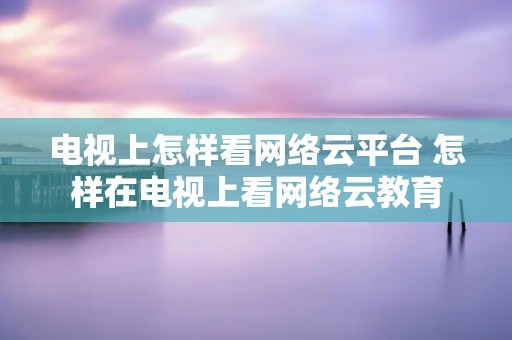 电视上怎样看网络云平台 怎样在电视上看网络云教育