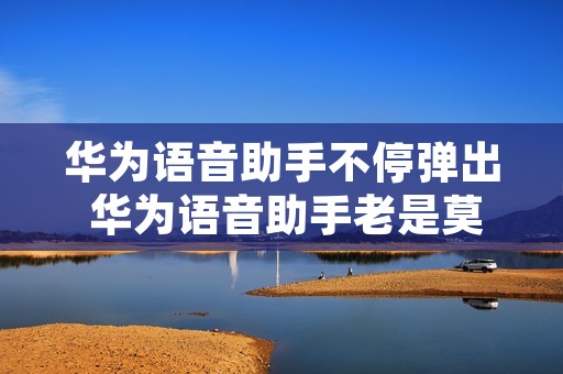 华为语音助手不停弹出 华为语音助手老是莫名其妙弹出来 华为语音助手不停弹出 华为语音助手老是莫名其妙弹出来