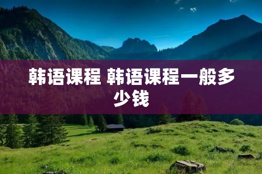 韩语课程 韩语课程一般多少钱