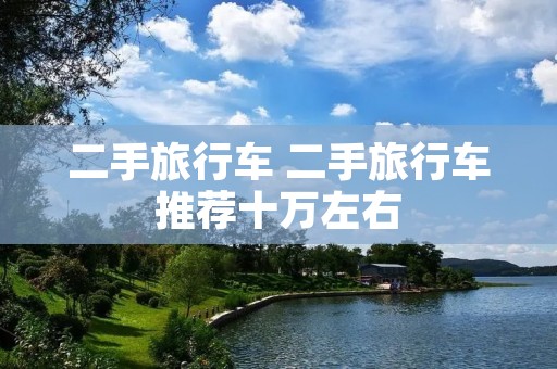 二手旅行车 二手旅行车推荐十万左右 二手旅行车 二手旅行车推荐十万左右