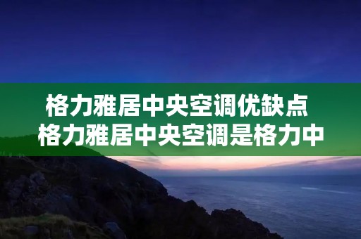 格力雅居中央空调优缺点 格力雅居中央空调是格力中央最低端的吗?