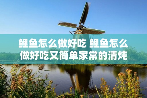 鲤鱼怎么做好吃 鲤鱼怎么做好吃又简单家常的清炖