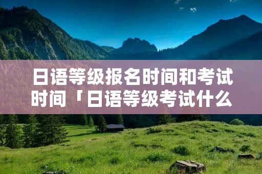 日语等级报名时间和考试时间「日语等级考试什么时候报名」