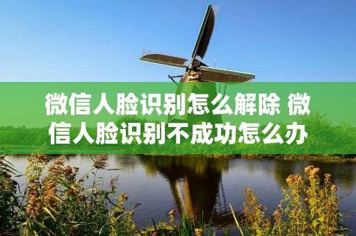 微信人脸识别怎么解除 微信人脸识别不成功怎么办