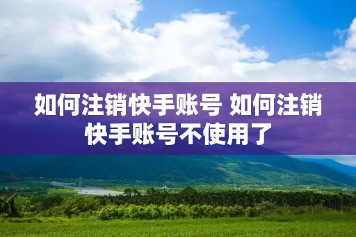 如何注销快手账号 如何注销快手账号不使用了
