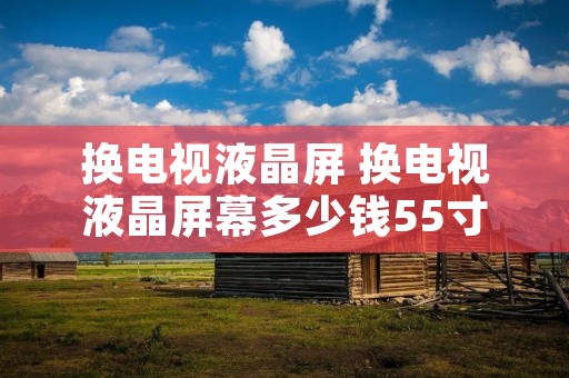换电视液晶屏 换电视液晶屏幕多少钱55寸